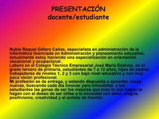PRESENTACIÓN 
docente/estudiante 
Nubia Raquel Gáfaro Cañas, especialista en administración de la 
informática licenciada en Administración y planeamiento educativo, 
actualmente estoy haciendo una especialización en orientación 
vocacional y ocupacional. 
Laboro en el Colegio Técnico Empresarial José María Estévez, en el 
grado tercero de primaria, estudiantes de 7 a 12 años, hijos de padres 
trabajadores de niveles 1, 2 y 3 con bajo nivel educativo y con muy 
poca visión profesional. 
Mi profesión es de entrega, y estando dispuesta a aprender cosas 
nuevas, buscando cada día innovar para infundirles a los 
estudiantes las ganas de ser los mejores que todo lo que hagan lo 
hagan con el deseo de ser útiles a la sociedad con amor, alegría, 
positivismo, creatividad y el anhelo de triunfar. 
 