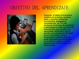 OBJETIVO DEL APRENDIZAJE 
• Fomentar el hábito en la práctica 
cotidiana de la lectura, escritura, 
habla y escucha; empleando 
herramientas pedagógicas 
orientadas por las TIC para 
enriquecer el proceso de enseñanza 
y aprendizaje en todas las áreas del 
conocimiento para acceder a un 
aprendizaje significativo que le 
permita a los estudiantes del grado 
tercero del Colegio Técnico 
Empresarial José María Estévez 
poder desempeñarse eficazmente 
en su entorno cultural y social , 
pasando de la lectura pasiva a la 
lectura activa. 
 