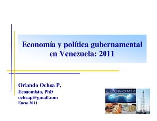 Economía y política gubernamental
       en Venezuela: 2011


Orlando Ochoa P.
Economista, PhD
ochoap@gmail.com
Enero 2011
 