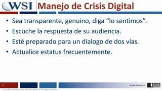 Manejo de Crisis Digital
     •   Sea transparente, genuino, diga “lo sentimos”.
     •   Escuche la respuesta de su audiencia.
     •   Esté preparado para un dialogo de dos vías.
     •   Actualice estatus frecuentemente.



26
 