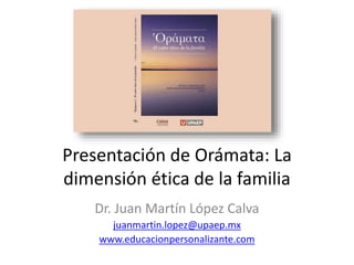 Presentación de Orámata: La
dimensión ética de la familia
Dr. Juan Martín López Calva
juanmartin.lopez@upaep.mx
www.educacionpersonalizante.com
 