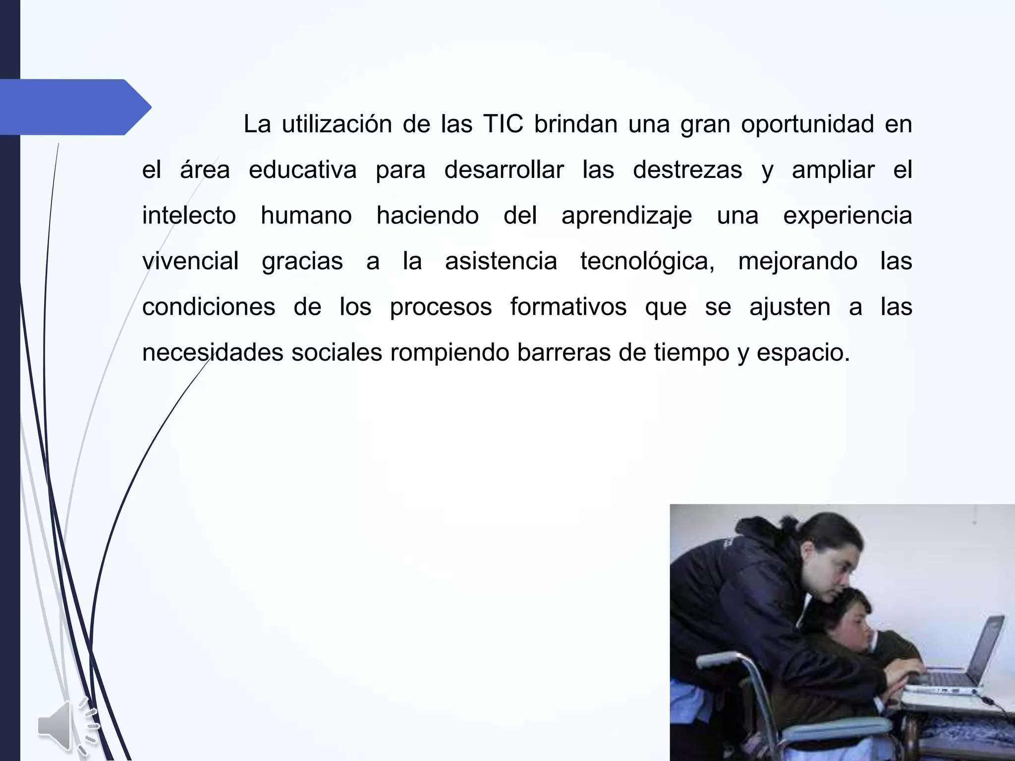 La utilización de las TIC brindan una gran oportunidad en
el área educativa para desarrollar las destrezas y ampliar el
intelecto humano haciendo del aprendizaje una experiencia
vivencial gracias a la asistencia tecnológica, mejorando las
condiciones de los procesos formativos que se ajusten a las
necesidades sociales rompiendo barreras de tiempo y espacio.
 