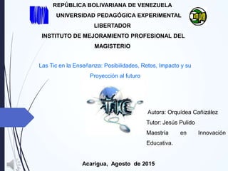 Autora: Orquídea Cañizález
Tutor: Jesús Pulido
Maestría en Innovación
Educativa.
Acarigua, Agosto de 2015
REPÚBLICA BOLIVARIANA DE VENEZUELA
UNIVERSIDAD PEDAGÓGICA EXPERIMENTAL
LIBERTADOR
INSTITUTO DE MEJORAMIENTO PROFESIONAL DEL
MAGISTERIO
Las Tic en la Enseñanza: Posibilidades, Retos, Impacto y su
Proyección al futuro
 