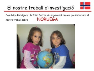 El nostre treball d’investigació
Som l’Ana Rodríguez i la Irina Garcia, de segon avet i volem presentar-vos el
nostre treball sobre         NORUEGA
 