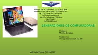 Profesora:
Marielys González
Participantes:
Osmary Betancourt 28.442.586
Valle de La Pascua, Abril, de 2023
GENERACIONES DE COMPUTADORAS
REPÚBLICA BOLIVARIANA DE VENEZUELA
UNIVERSIDAD NACIONAL EXPERIMENTAL
DE LOS LLANOS CENTRALES
“RÓMULO GALLEGOS”
3er CONTADAURÍA PÚBLICA
SECCION 1
INFORMÁTICA II
 
