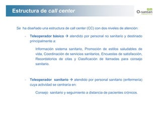 Estructura de call center


 Se ha diseñado una estructura de call center (CC) con dos niveles de atención:

      -   Teleoperador básico      atendido por personal no sanitario y destinado
          principalmente a:

             Información sistema sanitario, Promoción de estilos saludables de
             vida, Coordinación de servicios sanitarios, Encuestas de satisfacción,
             Recordatorios de citas y Clasificación de llamadas para consejo
             sanitario.



      -   Teleoperador sanitario       atendido por personal sanitario (enfermería)
          cuya actividad se centraría en:

             Consejo sanitario y seguimiento a distancia de pacientes crónicos.
 