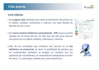 Cita previa

CITA PREVIA
Una página web diseñada para reservar fácilmente cita previa con
el médico, pediatra, enfermería y matrona, con total libertad de
elección de día y hora.


Un nuevo sistema telefónico automatizado - IVR al que se podrá
acceder las 24 horas del día, los 365 días del año para reservar
cita previa con el médico, pediatra, enfermería y matrona.


Otra de las novedades que introduce ese servicio es la cita
telefónica no presencial, es decir, la posibilidad de solicitar que
los profesionales sanitarios se pongan en contacto con los
pacientes por vía telefónica, sin necesidad de desplazarse al centro
de salud. Y a corto plazo, también por correo electrónico.
 