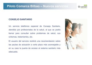Piloto Comarca Bilbao – Nuevos servicios



 CONSEJO SANITARIO


 Un servicio telefónico especial de Consejo Sanitario,
 atendido por profesionales de la salud, al que se podrá
 llamar para consultar sobre problemas de salud, sus
 síntomas, tratamientos, etc.

 El usuario del servicio recibirá una recomendación sobre
 las pautas de actuación a corto plazo más aconsejable y
 en su caso la puerta de acceso al sistema sanitario más
 adecuada.
 