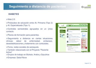 Seguimiento a distancia de pacientes

  DIABETES

 Web 2.0
  Protocolos de actuación entre At. Primaria (Tipo 2)
y At. Especializada (Tipo 1).
  Controles semestrales agrupados en un único
contacto.
 Planes de formación para pacientes.
  Seguimiento a distancia en ciertas situaciones
clínicas:   debut    de    enfermedad,      embarazo,
desestabilizaciones y tratamiento con corticoides.
 Foros, redes sociales de autoayuda
 También relacionado con el Proyecto “Paciente
Activo”
 Grupos de trabajo en Bizkaia, Araba y Gipuzkoa
 Empresa: Salud Nova

                                                        Página Nº 19
 