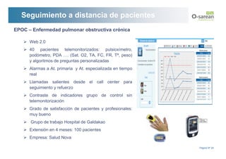 Seguimiento a distancia de pacientes
EPOC – Enfermedad pulmonar obstructiva crónica

      Web 2.0
      40 pacientes telemonitorizados: pulsioxímetro,
      podómetro, PDA …. (Sat. O2, TA, FC, FR, Tª, peso)
      y algoritmos de preguntas personalizadas
      Alarmas a At. primaria y At. especializada en tiempo
      real
      Llamadas salientes desde el call center para
      seguimiento y refuerzo
      Contraste de indicadores grupo de control sin
      telemonitorización
      Grado de satisfacción de pacientes y profesionales:
      muy bueno
      Grupo de trabajo Hospital de Galdakao
      Extensión en 4 meses: 100 pacientes
      Empresa: Salud Nova

                                                             Página Nº 20
 