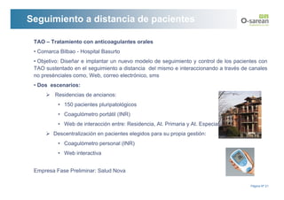 Seguimiento a distancia de pacientes

 TAO – Tratamiento con anticoagulantes orales
 • Comarca Bilbao - Hospital Basurto
 • Objetivo: Diseñar e implantar un nuevo modelo de seguimiento y control de los pacientes con
 TAO sustentado en el seguimiento a distancia del mismo e interaccionando a través de canales
 no presénciales como, Web, correo electrónico, sms
 • Dos escenarios:
         Residencias de ancianos:
          • 150 pacientes pluripatológicos
          • Coagulómetro portátil (INR)
          • Web de interacción entre: Residencia, At. Primaria y At. Especializada
         Descentralización en pacientes elegidos para su propia gestión:
          • Coagulómetro personal (INR)
          • Web interactiva


 Empresa Fase Preliminar: Salud Nova

                                                                                       Página Nº 21
 