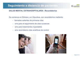 Seguimiento a distancia de pacientes
SALUD MENTAL EXTRAHOSPITALARIA - Recordatorios


Se comienza en Bizkaia y en Gipuzkoa, con recordatorios mediante:
    - llamadas salientes de primeras citas
    - sms para el seguimiento de citas sucesivas
    - sms para tratamientos inyectables
    - sms recordatorio citas analíticas de control




                                                                    Página Nº 22
 