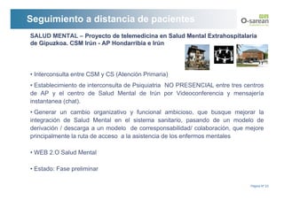 Seguimiento a distancia de pacientes
SALUD MENTAL – Proyecto de telemedicina en Salud Mental Extrahospitalaria
de Gipuzkoa. CSM Irún - AP Hondarribia e Irún




• Interconsulta entre CSM y CS (Atención Primaria)
• Establecimiento de interconsulta de Psiquiatria NO PRESENCIAL entre tres centros
de AP y el centro de Salud Mental de Irún por Videoconferencia y mensajería
instantanea (chat).
• Generar un cambio organizativo y funcional ambicioso, que busque mejorar la
integración de Salud Mental en el sistema sanitario, pasando de un modelo de
derivación / descarga a un modelo de corresponsabilidad/ colaboración, que mejore
principalmente la ruta de acceso a la asistencia de los enfermos mentales

• WEB 2.O Salud Mental

• Estado: Fase preliminar

                                                                             Página Nº 23
 