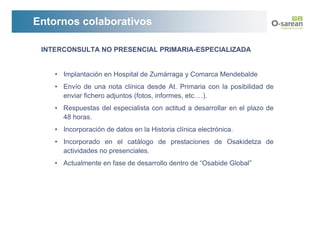 Entornos colaborativos

 INTERCONSULTA NO PRESENCIAL PRIMARIA-ESPECIALIZADA


    • Implantación en Hospital de Zumárraga y Comarca Mendebalde
    • Envío de una nota clínica desde At. Primaria con la posibilidad de
      enviar fichero adjuntos (fotos, informes, etc….).
    • Respuestas del especialista con actitud a desarrollar en el plazo de
      48 horas.
    • Incorporación de datos en la Historia clínica electrónica.
    • Incorporado en el catálogo de prestaciones de Osakidetza de
      actividades no presenciales.
    • Actualmente en fase de desarrollo dentro de “Osabide Global”
 