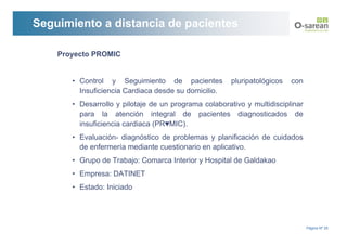 Seguimiento a distancia de pacientes

    Proyecto PROMIC


       • Control y Seguimiento de pacientes            pluripatológicos   con
         Insuficiencia Cardiaca desde su domicilio.
       • Desarrollo y pilotaje de un programa colaborativo y multidisciplinar
         para la atención integral de pacientes diagnosticados de
         insuficiencia cardiaca (PR♥MIC).
       • Evaluación- diagnóstico de problemas y planificación de cuidados
         de enfermería mediante cuestionario en aplicativo.
       • Grupo de Trabajo: Comarca Interior y Hospital de Galdakao
       • Empresa: DATINET
       • Estado: Iniciado




                                                                                Página Nº 25
 