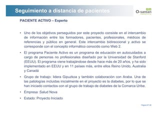 Seguimiento a distancia de pacientes
 PACIENTE ACTIVO – Experto


 • Uno de los objetivos perseguidos por este proyecto consiste en el intercambio
   de información entre los formadores, pacientes, profesionales, médicos de
   referencias y público en general. Este intercambio bidireccional y activo se
   corresponde con el concepto informático conocido como Web 2.
 • El programa Paciente Activo es un programa de educación en autocuidados a
   cargo de personas no profesionales diseñado por la Universidad de Stanford
   (EEUU). El programa viene trabajándose desde hace más de 20 años, y ha sido
   implementado en EEUU y en 11 países más, entre ellos Reino Unido, Australia
   y Canadá
 • Grupo de trabajo: lidera Gipuzkoa y también colaboración con Araba. Una de
   las patologías incluidas inicialmente en el proyecto es la diabetes, por lo que se
   han iniciado contactos con el grupo de trabajo de diabetes de la Comarca Uribe.
 • Empresa :Salud Nova
 • Estado: Proyecto Iniciado
                                                                                  Página Nº 26
 