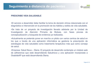 Seguimiento a distancia de pacientes

 PRESCRIBE VIDA SALUDABLE


 •El servicio a desarrollar debe facilitar la toma de decisión clínica relacionada con el
 diagnóstico e intervención en la promoción de los hábitos y estilos de vida saludable.
 •Se trata de un proyecto de investigación llevado adelante por la Unidad de
 Investigación de Atención Primaria de Bizkaia, con fases previas de
 conceptualización y búsqueda de evidencia ya realizadas.
 •Actualmente se pretende poner en marcha un piloto con varios centros de salud en
 los que a través de una aplicación informática se gestione la prescripción de
 estrategias de vida saludable como tratamiento terapéutico más que como consejo
 de salud.
 •Empresa: Salud Nova – Steria. El proyecto de desarrollo contempla un módulo web
 de adherencia que está desarrollando Saludnova y una aplicación incorporada a
 OsabideAP que está desarrollando Steria.


                                                                                    Página Nº 27
 