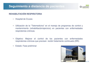 Seguimiento a distancia de pacientes

REHABILITACIÓN RESPIRATORIA

   •   Hospital de Cruces


   • Utilización de la “Telemedicina” en el manejo de programas de control y
     mantenimiento (rehabilitación/ejercicio) en pacientes con enfermedades
     respiratorias crónicas.


   • Objetivo: Mejorar el control de los pacientes con enfermedades
     respiratorias crónicas que precisan recibir tratamiento continuado (RR)

   • Estado: Fase preliminar




                                                                               Página Nº 28
 
