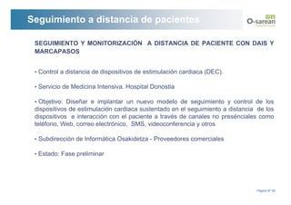 Seguimiento a distancia de pacientes

 SEGUIMIENTO Y MONITORIZACIÓN A DISTANCIA DE PACIENTE CON DAIS Y
 MARCAPASOS


 • Control a distancia de dispositivos de estimulación cardiaca (DEC).

 • Servicio de Medicina Intensiva. Hospital Donostia

 • Objetivo: Diseñar e implantar un nuevo modelo de seguimiento y control de los
 dispositivos de estimulación cardiaca sustentado en el seguimiento a distancia de los
 dispositivos e interacción con el paciente a través de canales no presénciales como
 teléfono, Web, correo electrónico, SMS, videoconferencia y otros

 • Subdirección de Informática Osakidetza - Proveedores comerciales

 • Estado: Fase preliminar




                                                                               Página Nº 29
 