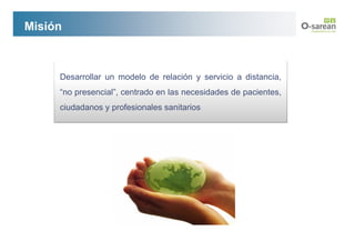 Misión



     Desarrollar un modelo de relación y servicio a distancia,
     “no presencial”, centrado en las necesidades de pacientes,
     ciudadanos y profesionales sanitarios
 