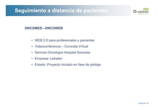 Seguimiento a distancia de pacientes


   ONCOMED –ONCOWEB


      • WEB 2.0 para profesionales y pacientes
      • Videoconferencia – Consulta Virtual
      • Servicio Oncología Hospital Donostia
      • Empresa: Letralan
      • Estado: Proyecto iniciado en fase de pilotaje




                                                        Página Nº 30
 