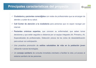 Principales características del proyecto

   Ciudadanía y pacientes conect@dos con redes de profesionales que se encargan de
   atender y cuidar de su salud.

   Call Center de atención a la ciudadanía para personas que no sepan navegar por
   internet.

   Pacientes crónicos expertos, que conocen su enfermedad, que saben tomar
   decisiones y que están seguidos a distancia por un equipo integrado (At. Primaria y At.
   Especializada) de profesionales. Detección precoz de los ciclos de desestabilización
   para actuar con anticipación.

   Una proactiva promoción de estilos saludables de vida en la población joven
   utilizando nuevas tecnologías.

   Un consejo sanitario de consulta inmediata orientado a facilitar la vida y el acceso al
   sistema sanitario de las personas.
 