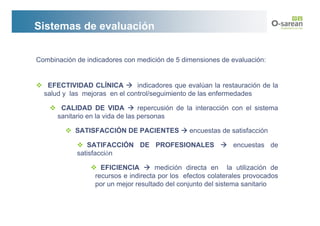 Sistemas de evaluación


Combinación de indicadores con medición de 5 dimensiones de evaluación:


   EFECTIVIDAD CLÍNICA         indicadores que evalúan la restauración de la
  salud y las mejoras en el control/seguimiento de las enfermedades

       CALIDAD DE VIDA            repercusión de la interacción con el sistema
      sanitario en la vida de las personas

            SATISFACCIÓN DE PACIENTES            encuestas de satisfacción

               SATIFACCIÓN DE PROFESIONALES                    encuestas de
            satisfacción

                    EFICIENCIA        medición directa en la utilización de
                  recursos e indirecta por los efectos colaterales provocados
                  por un mejor resultado del conjunto del sistema sanitario
 