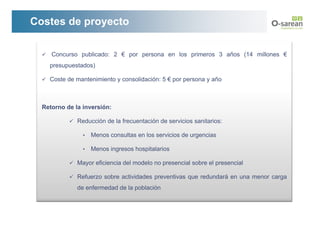 Costes de proyecto

     Concurso publicado: 2 € por persona en los primeros 3 años (14 millones €
    presupuestados)

    Coste de mantenimiento y consolidación: 5 € por persona y año



  Retorno de la inversión:

              Reducción de la frecuentación de servicios sanitarios:

                •   Menos consultas en los servicios de urgencias

                •   Menos ingresos hospitalarios

              Mayor eficiencia del modelo no presencial sobre el presencial

              Refuerzo sobre actividades preventivas que redundará en una menor carga
              de enfermedad de la población
 