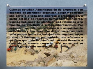 Quienes estudian Administración de Empresas son
capaces de planificar, organizar, dirigir y controlar
una parte o a toda una empresa u organización, a
partir del uso de recursos humanos y financieros.
Cuando hablamos de planificar nos referimos a la
fijación de objetivos o metas empresariales. Por
organizar nos estamos refiriendo a la asignación de
actividades y funciones. Por dirigir queremos decir
velar porque todos los trabajadores cumplan con su
trabajo. Y finalmente, por controlar nos referimos a
verificar que todo lo planificado se esté llevando a
cabo de la manera correcta, y si no es así se
deberá corregir los errores.
 