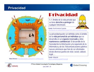 Privacidad

                                                                Privacidad
                                                                P i   id d
                                                                 1. f. Ámbito de la vida privada que
                                                                 se tiene derecho a proteger de
                                                                 cualquier intromisión.
                                                                Fuente: Real Academia Española
                                                                http://buscon.rae.es/draeI/SrvltConsulta?TIPO_BUS=3&LEMA=privacidad

                                                                 La privacidad puede ser definida como el ámbito
                                                                 de la vida personal de un individuo que se
                                                                 desarrolla en un espacio reservado y debe
                                                                 mantenerse confidencial. El desarrollo de la
                                                                 Sociedad de la Información y la expansión de la
                                                                 Informática y de las Telecomunicaciones plantea
                                                                 nuevas amenazas que han de ser afrontadas
                                                                 desde diversos puntos de vista: social, cultural,
                                                                 legal, ...
                                                                Fuente: Wikipedia
Video Remove: http://www youtube com/watch?v=GOfRpnzzmVc
              http://www.youtube.com/watch?v=GOfRpnzzmVc        http://es.wikipedia.org/wiki/Privacidad
                                                                htt //     iki di      / iki/P i id d




                                                      Junio 2009 - 20
 