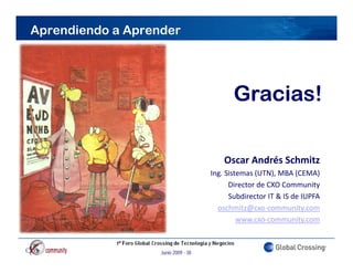 Aprendiendo a Aprender




                                            Gracias!

                                         Oscar Andrés Schmitz
                                     Ing. Sistemas (UTN), MBA (CEMA)
                                           Director de CXO Community  y
                                           Subdirector IT & IS de IUPFA
                                       oschmitz@cxo‐community.com
                                              www.cxo‐community.com
                                                                  y



                   Junio 2009 - 38
 