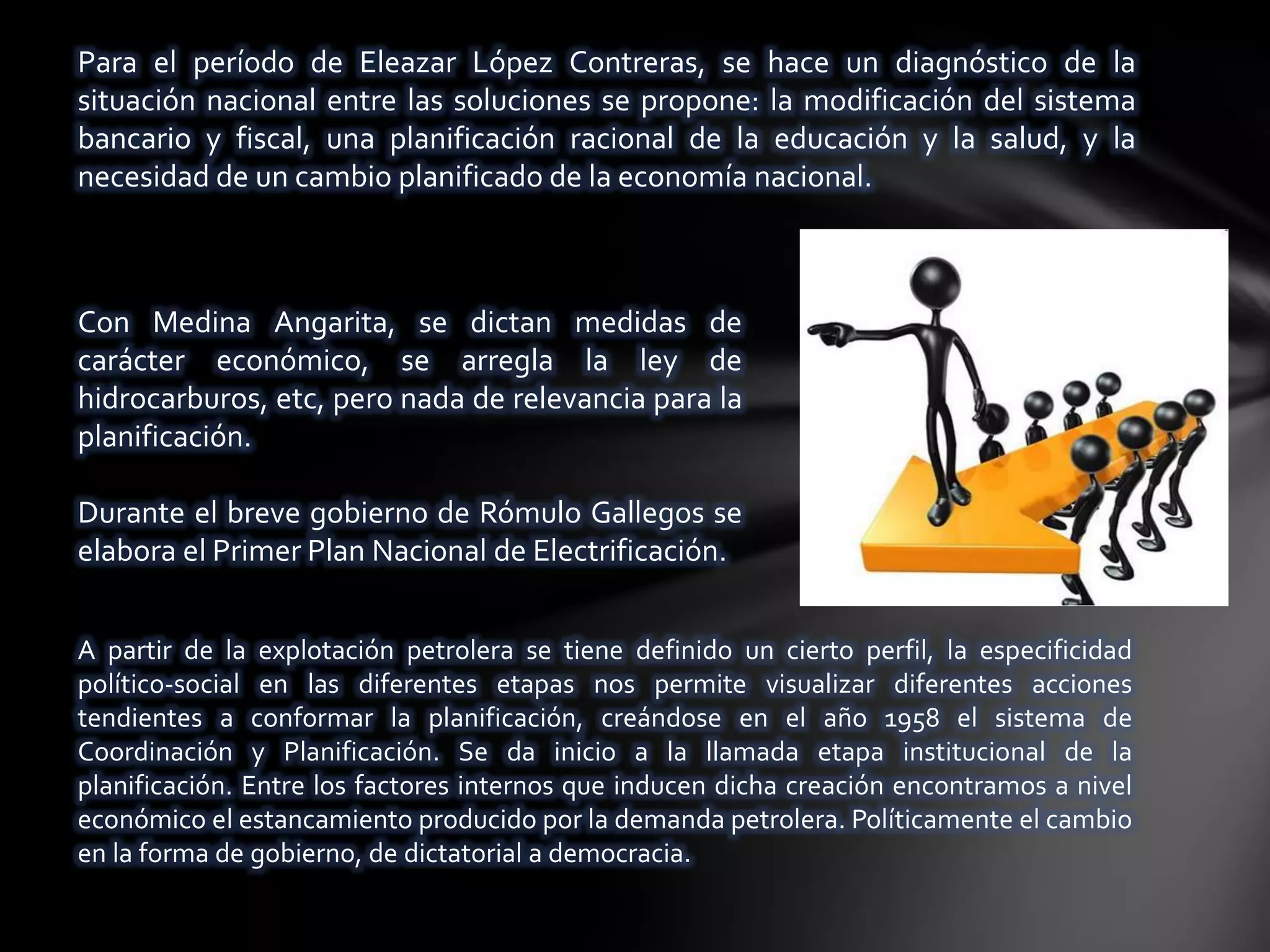Para el período de Eleazar López Contreras, se hace un diagnóstico de la
situación nacional entre las soluciones se propone: la modificación del sistema
bancario y fiscal, una planificación racional de la educación y la salud, y la
necesidad de un cambio planificado de la economía nacional.



Con Medina Angarita, se dictan medidas de
carácter económico, se arregla la ley de
hidrocarburos, etc, pero nada de relevancia para la
planificación.

Durante el breve gobierno de Rómulo Gallegos se
elabora el Primer Plan Nacional de Electrificación.


A partir de la explotación petrolera se tiene definido un cierto perfil, la especificidad
político-social en las diferentes etapas nos permite visualizar diferentes acciones
tendientes a conformar la planificación, creándose en el año 1958 el sistema de
Coordinación y Planificación. Se da inicio a la llamada etapa institucional de la
planificación. Entre los factores internos que inducen dicha creación encontramos a nivel
económico el estancamiento producido por la demanda petrolera. Políticamente el cambio
en la forma de gobierno, de dictatorial a democracia.
 