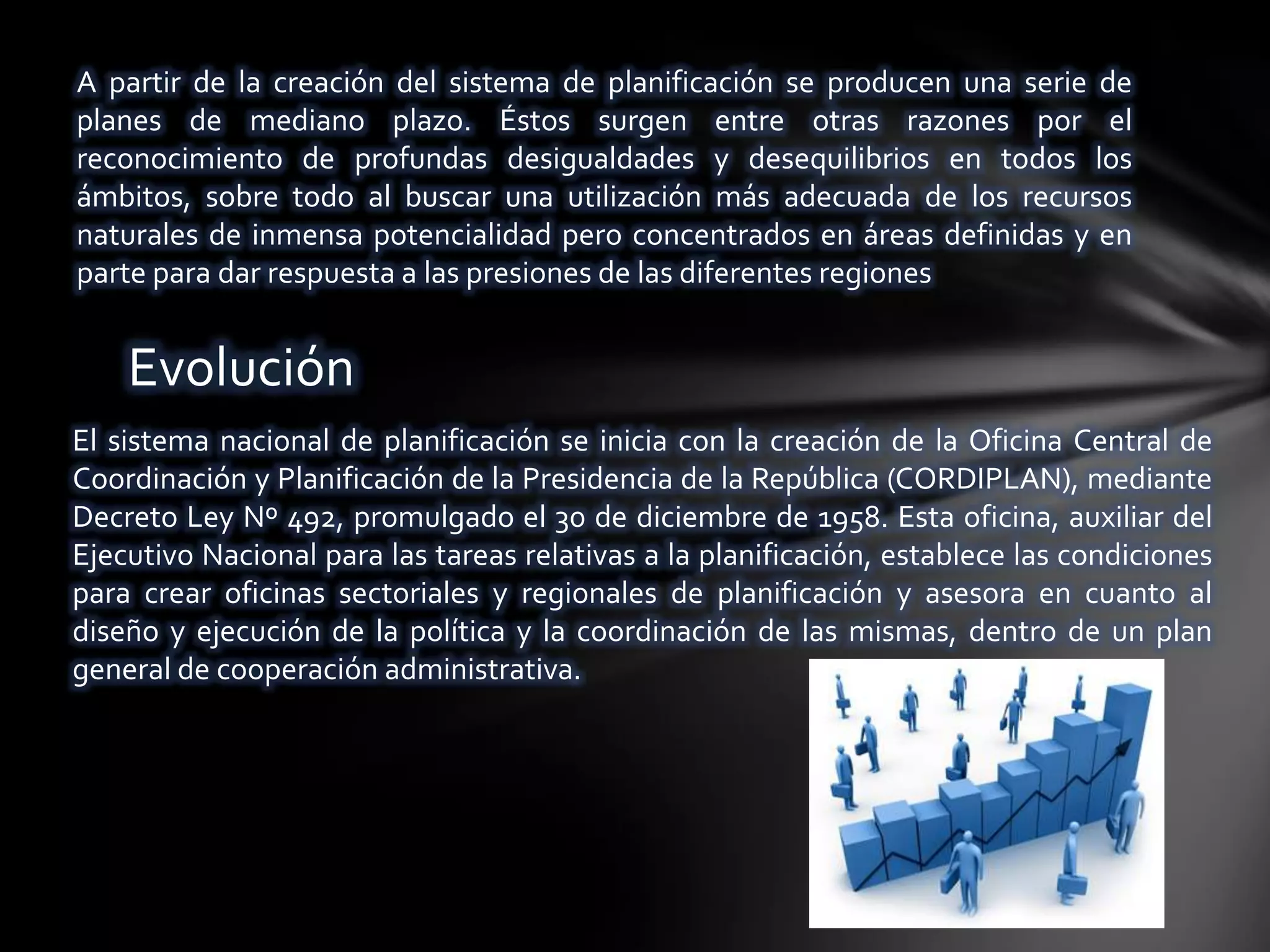 A partir de la creación del sistema de planificación se producen una serie de
planes de mediano plazo. Éstos surgen entre otras razones por el
reconocimiento de profundas desigualdades y desequilibrios en todos los
ámbitos, sobre todo al buscar una utilización más adecuada de los recursos
naturales de inmensa potencialidad pero concentrados en áreas definidas y en
parte para dar respuesta a las presiones de las diferentes regiones


    Evolución
El sistema nacional de planificación se inicia con la creación de la Oficina Central de
Coordinación y Planificación de la Presidencia de la República (CORDIPLAN), mediante
Decreto Ley Nº 492, promulgado el 30 de diciembre de 1958. Esta oficina, auxiliar del
Ejecutivo Nacional para las tareas relativas a la planificación, establece las condiciones
para crear oficinas sectoriales y regionales de planificación y asesora en cuanto al
diseño y ejecución de la política y la coordinación de las mismas, dentro de un plan
general de cooperación administrativa.
 
