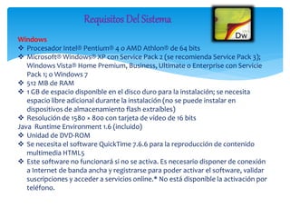 Windows
 Procesador Intel® Pentium® 4 o AMD Athlon® de 64 bits
 Microsoft® Windows® XP con Service Pack 2 (se recomienda Service Pack 3);
Windows Vista® Home Premium, Business, Ultimate o Enterprise con Servicie
Pack 1; o Windows 7
 512 MB de RAM
 1 GB de espacio disponible en el disco duro para la instalación; se necesita
espacio libre adicional durante la instalación (no se puede instalar en
dispositivos de almacenamiento flash extraíbles)
 Resolución de 1580 × 800 con tarjeta de vídeo de 16 bits
Java Runtime Environment 1.6 (incluido)
 Unidad de DVD-ROM
 Se necesita el software QuickTime 7.6.6 para la reproducción de contenido
multimedia HTML5
 Este software no funcionará si no se activa. Es necesario disponer de conexión
a Internet de banda ancha y registrarse para poder activar el software, validar
suscripciones y acceder a servicios online.* No está disponible la activación por
teléfono.
Requisitos Del Sistema
 