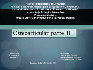 República bolivariana de Venezuela
Ministerio del Poder Popular para la “Educación Universitaria”
Universidad Nacional Experimental “Francisco de Miranda”
Aprendizaje Dialógico Interactivo
Programa: Medicina
Unidad Curricular: Introducción a la Practica Medica.
PROFESOR: :
Dr. Cordero A.
Sección 01
Santa Ana de Coro, Noviembre 2013
Bachilleres:
Peña Brayan 23001269
Borregales José 24787448
Casanova Marcos. 23032383
Osteoarticular parte II
 