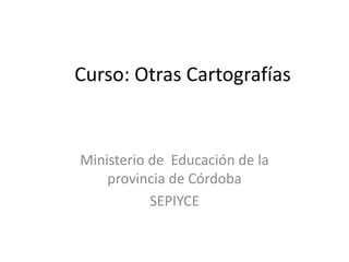 Curso: Otras Cartografías
Ministerio de Educación de la
provincia de Córdoba
SEPIYCE
 