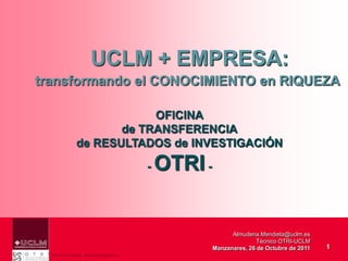 UCLM + EMPRESA:
transformando el CONOCIMIENTO en RIQUEZA

                         OFICINA
                    de TRANSFERENCIA
             de RESULTADOS de INVESTIGACIÓN

                                    -   OTRI -


                                                       Almudena.Mendieta@uclm.es
                                                                Técnico OTRI-UCLM
                                                 Manzanares, 26 de Octubre de 2011   1
  Vicerrectorado de Investigación
 