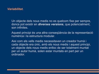 Variabilitat.



   Un objecte dels nous medis no es quelcom fixe per sempre,
   doncs pot existir en diverses versions, que potencialment,
   son infinites.
   Aquest principi és una altra conseqüència de la representació
   numèrica i la estructura modular.
   Aixi com els vells medis necessitaven un creador humà i
   cada objecte era únic, amb els nous medis i aquest principi,
   un objecte dels nous medis enlloc de ser totalment muntat
   per un autor humà, solen estar muntats en part per un
   ordinador.
 
