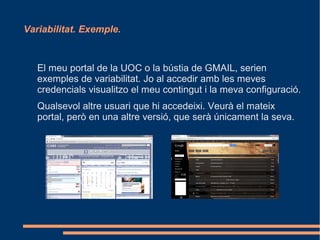 Variabilitat. Exemple.



   El meu portal de la UOC o la bústia de GMAIL, serien
   exemples de variabilitat. Jo al accedir amb les meves
   credencials visualitzo el meu contingut i la meva configuració.
   Qualsevol altre usuari que hi accedeixi. Veurà el mateix
   portal, però en una altre versió, que serà únicament la seva.
 