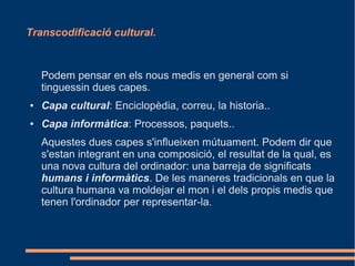 Transcodificació cultural.



    Podem pensar en els nous medis en general com si
    tinguessin dues capes.
●   Capa cultural: Enciclopèdia, correu, la historia..
●   Capa informàtica: Processos, paquets..
    Aquestes dues capes s'influeixen mútuament. Podem dir que
    s'estan integrant en una composició, el resultat de la qual, es
    una nova cultura del ordinador: una barreja de significats
    humans i informàtics. De les maneres tradicionals en que la
    cultura humana va moldejar el mon i el dels propis medis que
    tenen l'ordinador per representar-la.
 