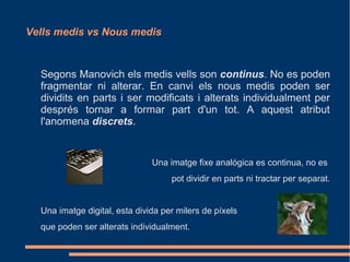 Vells medis vs Nous medis



  Segons Manovich els medis vells son continus. No es poden
  fragmentar ni alterar. En canvi els nous medis poden ser
  dividits en parts i ser modificats i alterats individualment per
  després tornar a formar part d'un tot. A aquest atribut
  l'anomena discrets.


                               Una imatge fixe analógica es continua, no es
                                    pot dividir en parts ni tractar per separat.


  Una imatge digital, esta divida per milers de píxels
  que poden ser alterats individualment.
 