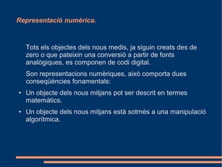 Representació numèrica.



    Tots els objectes dels nous medis, ja siguin creats des de
    zero o que pateixin una conversió a partir de fonts
    analògiques, es componen de codi digital.
    Son representacions numèriques, això comporta dues
    conseqüències fonamentals:
●   Un objecte dels nous mitjans pot ser descrit en termes
    matemàtics.
●   Un objecte dels nous mitjans està sotmès a una manipulació
    algorítmica.
 
