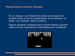 Representació numèrica. Exemple.



  En un videojoc com Arkanoid la pilota està situada a la
  pantalla sobre un eix de coordenades, té una direcció, un
  angle i una velocitat. Valors numèrics.
  Segons aquestes variables,quan la pilota impacta, aquests
  valors a través d'operacions matemàtiques es modifiquen
 