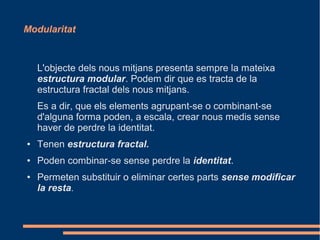 Modularitat



    L'objecte dels nous mitjans presenta sempre la mateixa
    estructura modular. Podem dir que es tracta de la
    estructura fractal dels nous mitjans.
    Es a dir, que els elements agrupant-se o combinant-se
    d'alguna forma poden, a escala, crear nous medis sense
    haver de perdre la identitat.
●   Tenen estructura fractal.
●   Poden combinar-se sense perdre la identitat.
●   Permeten substituir o eliminar certes parts sense modificar
    la resta.
 
