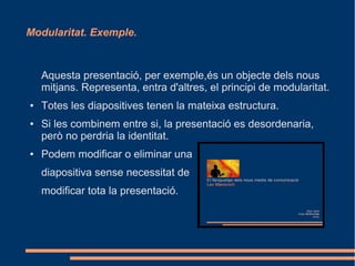 Modularitat. Exemple.



    Aquesta presentació, per exemple,és un objecte dels nous
    mitjans. Representa, entra d'altres, el principi de modularitat.
●   Totes les diapositives tenen la mateixa estructura.
●   Si les combinem entre si, la presentació es desordenaria,
    però no perdria la identitat.
●   Podem modificar o eliminar una
    diapositiva sense necessitat de
    modificar tota la presentació.
 