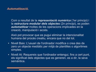 Automatització.



    Com a resultat de la representació numèrica (1er principi) i
    la estructura modular dels objectes (2n principi), es poden
    automatitzar moltes de les operacions implicades en la
    creació, manipulació i accés.
    Això pot provocar que es pugui eliminar la intencionalitat
    humana del procés creatiu, encara que no del tot.
●   Nivell Baix: L'usuari de l'ordinador modifica o crea des de
    zero un objecte mediàtic per mitjà de plantilles o algoritmes
    simples.
●   Nivell At: Requereix que l'ordinador entengui, fins a cert punt,
    els significat dels objectes que es generen, es a dir, la seva
    semàntica.
 