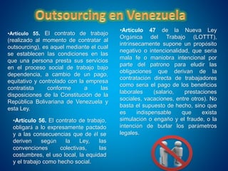 •Artículo 47 de la Nueva Ley
Orgánica del Trabajo (LOTTT),
intrínsecamente supone un propósito
negativo o intencionalidad, que sería
mala fe o maniobra intencional por
parte del patrono para eludir las
obligaciones que derivan de la
contratación directa de trabajadores
como sería el pago de los beneficios
laborales (salario, prestaciones
sociales, vacaciones, entre otros). No
basta el supuesto de hecho, sino que
es indispensable que exista
simulación o engaño y el fraude, o la
intención de burlar los parámetros
legales.
•Artículo 55. El contrato de trabajo
(realizado al momento de contratar al
outsourcing), es aquel mediante el cual
se establecen las condiciones en las
que una persona presta sus servicios
en el proceso social de trabajo bajo
dependencia, a cambio de un pago,
equitativo y controlado con la empresa
contratista conforme a las
disposiciones de la Constitución de la
República Bolivariana de Venezuela y
esta Ley.
•Artículo 56. El contrato de trabajo,
obligará a lo expresamente pactado
y a las consecuencias que de él se
deriven según la Ley, las
convenciones colectivas, las
costumbres, el uso local, la equidad
y el trabajo como hecho social.
 