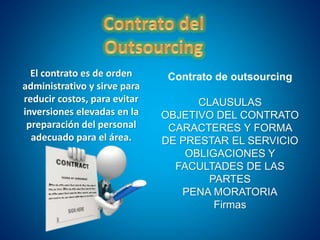 El contrato es de orden
administrativo y sirve para
reducir costos, para evitar
inversiones elevadas en la
preparación del personal
adecuado para el área.
Contrato de outsourcing
CLAUSULAS
OBJETIVO DEL CONTRATO
CARACTERES Y FORMA
DE PRESTAR EL SERVICIO
OBLIGACIONES Y
FACULTADES DE LAS
PARTES
PENA MORATORIA
Firmas
 