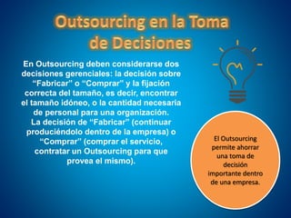 En Outsourcing deben considerarse dos
decisiones gerenciales: la decisión sobre
“Fabricar” o “Comprar” y la fijación
correcta del tamaño, es decir, encontrar
el tamaño idóneo, o la cantidad necesaria
de personal para una organización.
La decisión de “Fabricar” (continuar
produciéndolo dentro de la empresa) o
“Comprar” (comprar el servicio,
contratar un Outsourcing para que
provea el mismo).
El Outsourcing
permite ahorrar
una toma de
decisión
importante dentro
de una empresa.
 