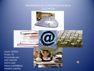 PARADIGMAS DE LA INVESTIGACION EN LA
                              EDUCACIÓN




Curso: 201014
Grupo: 41
Presentado por:
ANA TASCON
EDITH CAEZ
PAOLA CASTAÑEDA
POSIDIO CASTRO
 